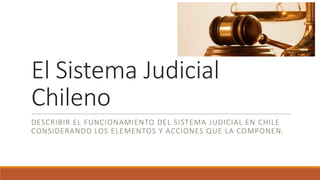 El Sistema Judicial
Chileno
DESCRIBIR EL FUNCIONAMIENTO DEL SISTEMA JUDICIAL EN CHILE
CONSIDERANDO LOS ELEMENTOS Y ACCIONES QUE LA COMPONEN.
 