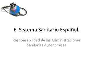 29	
  noviembre	
  2011	
  
El	
  Sistema	
  Sanitario	
  Español.	
  	
  
Responsabilidad	
  de	
  las	
  Administraciones	
  
Sanitarias	
  Autonomicas	
  
 