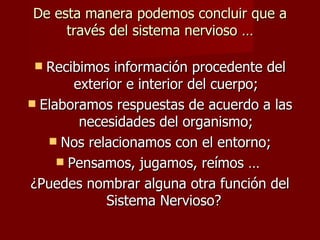 De esta manera podemos concluir que a
     través del sistema nervioso …

  Recibimos información procedente del
        exterior e interior del cuerpo;
 Elaboramos respuestas de acuerdo a las
         necesidades del organismo;
    Nos relacionamos con el entorno;
      Pensamos, jugamos, reímos …
¿Puedes nombrar alguna otra función del
             Sistema Nervioso?
 