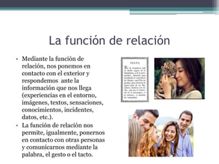 La función de relación
• Mediante la función de
relación, nos ponemos en
contacto con el exterior y
respondemos ante la
información que nos llega
(experiencias en el entorno,
imágenes, textos, sensaciones,
conocimientos, incidentes,
datos, etc.).
• La función de relación nos
permite, igualmente, ponernos
en contacto con otras personas
y comunicarnos mediante la
palabra, el gesto o el tacto.
 