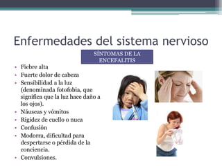 Enfermedades del sistema nervioso
• Fiebre alta
• Fuerte dolor de cabeza
• Sensibilidad a la luz
(denominada fotofobia, que
significa que la luz hace daño a
los ojos).
• Náuseas y vómitos
• Rigidez de cuello o nuca
• Confusión
• Modorra, dificultad para
despertarse o pérdida de la
conciencia.
• Convulsiones.
SÍNTOMAS DE LA
ENCEFALITIS
 