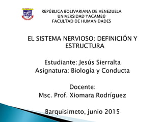 EL SISTEMA NERVIOSO: DEFINICIÓN Y
ESTRUCTURA
Estudiante: Jesús Sierralta
Asignatura: Biología y Conducta
Docente:
Msc. Prof. Xiomara Rodríguez
Barquisimeto, junio 2015
 
