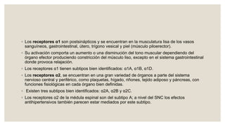 ◦ Los receptores α1 son postsinápticos y se encuentran en la musculatura lisa de los vasos
sanguíneos, gastrointestinal, útero, trígono vesical y piel (músculo piloerector).
◦ Su activación comporta un aumento o una disminución del tono muscular dependiendo del
órgano efector produciendo constricción del músculo liso, excepto en el sistema gastrointestinal
donde provoca relajación.
◦ Los receptores α1 tienen subtipos bien identificados: α1A, α1B, α1D.
◦ Los receptores α2, se encuentran en una gran variedad de órganos a parte del sistema
nervioso central y periférico, como plaquetas, hígado, riñones, tejido adiposo y páncreas, con
funciones fisiológicas en cada órgano bien definidas.
◦ Existen tres subtipos bien identificados: α2A, α2B y α2C.
◦ Los receptores α2 de la médula espinal son del subtipo A; a nivel del SNC los efectos
antihipertensivos también parecen estar mediados por este subtipo.
 