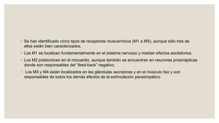 ◦ Se han identificado cinco tipos de receptores muscarínicos (M1 a M5), aunque sólo tres de
ellos están bien caracterizados.
◦ Los M1 se localizan fundamentalmente en el sistema nervioso y median efectos excitatorios.
◦ Los M2 predominan en el miocardio, aunque también se encuentran en neuronas presinápticas
donde son responsables del “feed-back” negativo.
◦ Los M3 y M4 están localizados en las glándulas secretoras y en el músculo liso y son
responsables de todos los demás efectos de la estimulación parasimpático
 