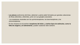 ◦ Los plexos autónomos del tórax, abdomen y pelvis están formados por grandes colecciones
de fibras aferentes y eferentes, junto con sus ganglios asociados.
◦ Los receptores viscerales son los quimiorreceptores, los barorreceptores y los
osmorreceptores.
◦ En las vísceras se encuentran receptores del dolor, y ciertos tipos de estímulos, como la
falta de oxígeno y el estiramiento, pueden ocasionar dolor extremo
 