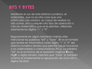 BITS Y BYTESMediante el uso de este sistema numérico, el ordenador, que no es otra cosa que una sofisticada calculadora, es capaz de realizar no sólo sumas, sino cualquier otro tipo de operación o cálculo matemático que se le plantee, utilizando solamente los dígitos “1” y “0”.Seguramente en algún momento habrás oído mencionar las palabras “bit” y “byte”. Bit es el nombre que recibe en informática cada dígito “1” ó “0” del sistema numérico binario que permite hacer funcionar a los ordenadores o computadoras (PCs). La palabra “bit” es el acrónimo de la expresión inglesas BinaryDigIT, o dígito binario, mientras que “byte” (o también octeto) es simplemente la agrupación de ocho bits o dígitos binarios