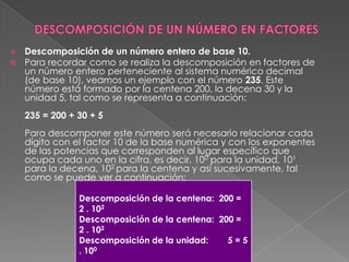 DESCOMPOSICIÓN DE UN NÚMERO EN FACTORESDescomposición de un número entero de base 10. Para recordar como se realiza la descomposición en factores de un número entero perteneciente al sistema numérico decimal (de base 10), veamos un ejemplo con el número 235. Este número está formado por la centena 200, la decena 30 y la unidad 5, tal como se representa a continuación:235 = 200 + 30 + 5Para descomponer este número será necesario relacionar cada dígito con el factor 10 de la base numérica y con los exponentes de las potencias que corresponden al lugar específico que ocupa cada uno en la cifra, es decir, 100 para la unidad, 101 para la decena, 102 para la centena y así sucesivamente, tal como se puede ver a continuación: