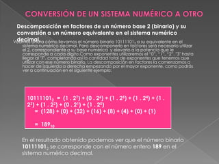 CONVERSIÓN DE UN SISTEMA NUMÉRICO A OTRODescomposición en factores de un número base 2 (binario) y su conversión a un número equivalente en el sistema numérico decimal.Veamos ahora cómo llevamos el número binario 101111012 a su equivalente en el sistema numérico decimal. Para descomponerlo en factores será necesario utilizar el 2, correspondiente a su base numérica  y elevarlo a la potencia que le corresponde a cada dígito.Como exponentes utilizaremos el “0”, “1”, “2”, "3" hasta llegar al "7", completando así la cantidad total de exponentes que tenemos que utilizar con ese número binario. La descomposición en factores la comenzamos a hacer de izquierda a derecha empezando por el mayor exponente, como podrás ver a continuación en el siguiente ejemplo:En el resultado obtenido podemos ver que el número binario 101111012 se corresponde con el número entero 189 en el sistema numérico decimal.