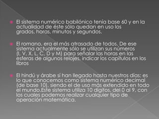 El sistema numérico babilónico tenía base 60 y en la actualidad de éste sólo quedan en uso los grados, horas, minutos y segundos.El romano, era el más atrasado de todos. De ese sistema actualmente sólo se utilizan sus números (I, V, X, L, C, D y M) para señalar las horas en las esferas de algunos relojes, indicar los capítulos en los librosEl hindú y árabe sí han llegado hasta nuestros días; es lo que conocemos como sistema numérico decimal (de base 10), siendo el de uso más extendido en todo el mundo.Este sistema utiliza 10 dígitos, del 0 al 9, con los cuales podemos realizar cualquier tipo de operación matemática.