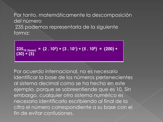 Por tanto, matemáticamente la descomposición del número 235 podemos representarla de la siguiente forma:Por acuerdo internacional, no es necesario identificar la base de los números pertenecientes al sistema decimal como se ha hecho en este ejemplo, porque se sobreentiende que es 10. Sin embargo, cualquier otro sistema numérico es necesario identificarlo escribiendo al final de la cifra el número correspondiente a su base con el fin de evitar confusiones.