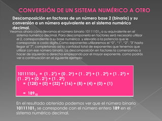 CONVERSIÓN DE UN SISTEMA NUMÉRICO A OTRODescomposición en factores de un número base 2 (binario) y su conversión a un número equivalente en el sistema numérico decimal.Veamos ahora cómo llevamos el número binario 101111012 a su equivalente en el sistema numérico decimal. Para descomponerlo en factores será necesario utilizar el 2, correspondiente a su base numérica  y elevarlo a la potencia que le corresponde a cada dígito.Como exponentes utilizaremos el “0”, “1”, “2”, "3" hasta llegar al "7", completando así la cantidad total de exponentes que tenemos que utilizar con ese número binario. La descomposición en factores la comenzamos a hacer de izquierda a derecha empezando por el mayor exponente, como podrás ver a continuación en el siguiente ejemplo:En el resultado obtenido podemos ver que el número binario 101111012 se corresponde con el número entero 189 en el sistema numérico decimal.