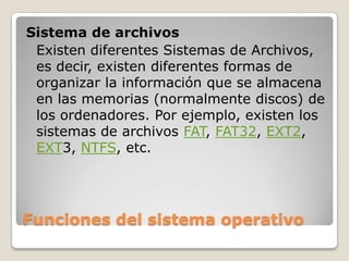Funciones del sistema operativoSistema de archivosExisten diferentes Sistemas de Archivos, es decir, existen diferentes formas de organizar la información que se almacena en las memorias (normalmente discos) de los ordenadores. Por ejemplo, existen los sistemas de archivos FAT, FAT32, EXT2,EXT3, NTFS, etc.
