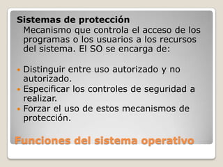 Funciones del sistema operativoSistemas de protecciónMecanismo que controla el acceso de los programas o los usuarios a los recursos del sistema. El SO se encarga de:Distinguir entre uso autorizado y no autorizado.Especificar los controles de seguridad a realizar.Forzar el uso de estos mecanismos de protección.