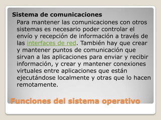 Funciones del sistema operativoSistema de comunicacionesPara mantener las comunicaciones con otros sistemas es necesario poder controlar el envío y recepción de información a través de las interfaces de red. También hay que crear y mantener puntos de comunicación que sirvan a las aplicaciones para enviar y recibir información, y crear y mantener conexiones virtuales entre aplicaciones que están ejecutándose localmente y otras que lo hacen remotamente.