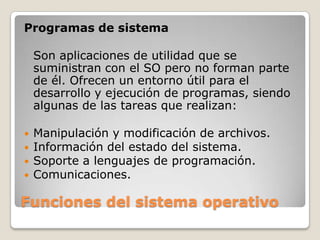 Funciones del sistema operativoProgramas de sistemaSon aplicaciones de utilidad que se suministran con el SO pero no forman parte de él. Ofrecen un entorno útil para el desarrollo y ejecución de programas, siendo algunas de las tareas que realizan:Manipulación y modificación de archivos.Información del estado del sistema.Soporte a lenguajes de programación.Comunicaciones.