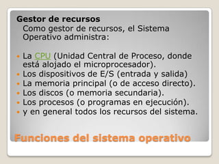 Funciones del sistema operativoGestor de recursosComo gestor de recursos, el Sistema Operativo administra:La CPU (Unidad Central de Proceso, donde está alojado el microprocesador).Los dispositivos de E/S (entrada y salida)La memoria principal (o de acceso directo).Los discos (o memoria secundaria).Los procesos (o programas en ejecución).y en general todos los recursos del sistema.