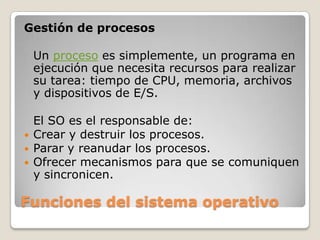 Funciones del sistema operativoGestión de procesosUn proceso es simplemente, un programa en ejecución que necesita recursos para realizar su tarea: tiempo de CPU, memoria, archivos y dispositivos de E/S. El SO es el responsable de:Crear y destruir los procesos.Parar y reanudar los procesos.Ofrecer mecanismos para que se comuniquen y sincronicen.