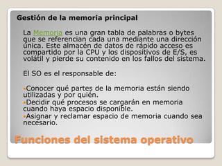 Funciones del sistema operativoGestión de la memoria principalLa Memoria es una gran tabla de palabras o bytes que se referencian cada una mediante una dirección única. Este almacén de datos de rápido acceso es compartido por la CPU y los dispositivos de E/S, es volátil y pierde su contenido en los fallos del sistema. El SO es el responsable de:Conocer qué partes de la memoria están siendo utilizadas y por quién.Decidir qué procesos se cargarán en memoria cuando haya espacio disponible.Asignar y reclamar espacio de memoria cuando sea necesario.