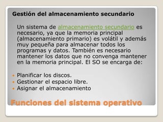 Funciones del sistema operativoGestión del almacenamiento secundarioUn sistema de almacenamiento secundario es necesario, ya que la memoria principal (almacenamiento primario) es volátil y además muy pequeña para almacenar todos los programas y datos. También es necesario mantener los datos que no convenga mantener en la memoria principal. El SO se encarga de:Planificar los discos.Gestionar el espacio libre.Asignar el almacenamiento