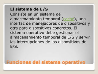 Funciones del sistema operativoEl sistema de E/SConsiste en un sistema de almacenamiento temporal (caché), una interfaz de manejadores de dispositivos y otra para dispositivos concretos. El sistema operativo debe gestionar el almacenamiento temporal de E/S y servir las interrupciones de los dispositivos de E/S.