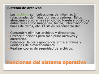 Funciones del sistema operativoSistema de archivosLos archivos son colecciones de información relacionada, definidas por sus creadores. Éstos almacenan programas (en código fuente y objeto) y datos tales como imágenes, textos, información de bases de datos, etc. El SO es responsable de:Construir y eliminar archivos y directorios.Ofrecer funciones para manipular archivos y directorios.Establecer la correspondencia entre archivos y unidades de almacenamiento.Realizar copias de seguridad de archivos.
