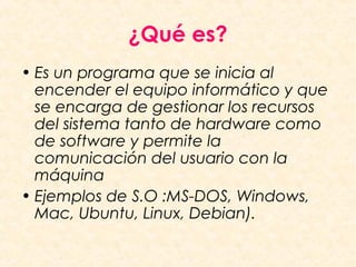 ¿Qué es?
• Es un programa que se inicia al
encender el equipo informático y que
se encarga de gestionar los recursos
del sistema tanto de hardware como
de software y permite la
comunicación del usuario con la
máquina
• Ejemplos de S.O :MS-DOS, Windows,
Mac, Ubuntu, Linux, Debian).
 