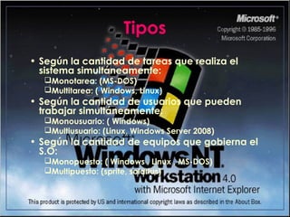 Tipos
• Según la cantidad de tareas que realiza el
sistema simultáneamente:
Monotarea: (MS-DOS)
Multitarea: ( Windows, Linux)
• Según la cantidad de usuarios que pueden
trabajar simultáneamente:
Monousuario: ( Windows)
Multiusuario: (Linux, Windows Server 2008)
• Según la cantidad de equipos que gobierna el
S.O:
Monopuesto: ( Windows , Linux , MS-DOS)
Multipuesto: (sprite, solarius)
 