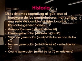 Historia
Los sistemas operativos al igual que el
hardware de los computadores, han sufrido
una serie de cambios revolucionarios,
llamados generaciones.
• Generación cero (década de los 40)
• Primera generación (década de los 50)
• Segunda generación (a mitad de la década de los
60)
• Tercera generación (mitad de los 60 – mitad de los
70)
• Cuarta generación (mitad de los 70 en adelante)
 