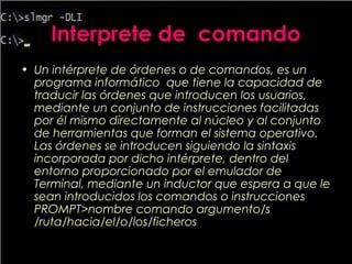 Interprete de comando
• Un intérprete de órdenes o de comandos, es un
programa informático que tiene la capacidad de
traducir las órdenes que introducen los usuarios,
mediante un conjunto de instrucciones facilitadas
por él mismo directamente al núcleo y al conjunto
de herramientas que forman el sistema operativo.
Las órdenes se introducen siguiendo la sintaxis
incorporada por dicho intérprete, dentro del
entorno proporcionado por el emulador de
Terminal, mediante un inductor que espera a que le
sean introducidos los comandos o instrucciones
PROMPT>nombre comando argumento/s
/ruta/hacia/el/o/los/ficheros
 