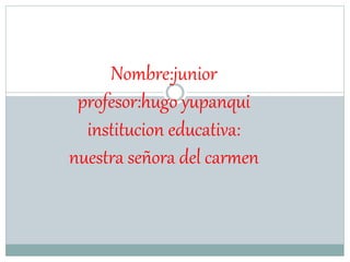 Nombre:junior 
profesor:hugo yupanqui 
institucion educativa: 
nuestra señora del carmen 
 