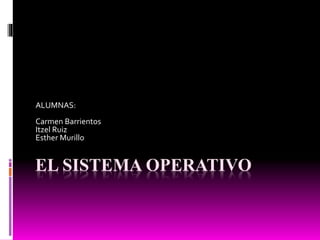 EL SISTEMA OPERATIVO
ALUMNAS:
Carmen Barrientos
Itzel Ruiz
Esther Murillo
 