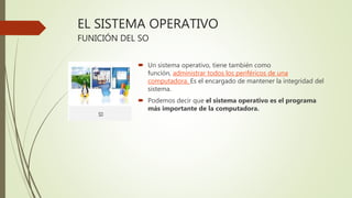 EL SISTEMA OPERATIVO
FUNICIÓN DEL SO
 Un sistema operativo, tiene también como
función, administrar todos los periféricos de una
computadora. Es el encargado de mantener la integridad del
sistema.
 Podemos decir que el sistema operativo es el programa
más importante de la computadora.
 