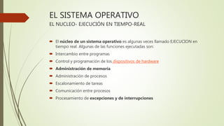 EL SISTEMA OPERATIVO
EL NUCLEO- EJECUCIÓN EN TIEMPO-REAL
 El núcleo de un sistema operativo es algunas veces llamado EJECUCION en
tiempo real. Algunas de las funciones ejecutadas son:
 Intercambio entre programas
 Control y programación de los dispositivos de hardware
 Administración de memoria
 Administración de procesos
 Escalonamiento de tareas
 Comunicación entre procesos
 Procesamiento de excepciones y de interrupciones
 