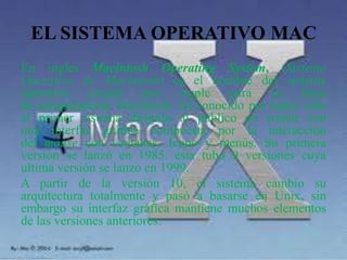 EL SISTEMA OPERATIVO MAC
En ingles Macintosh Operating System, (Sistema
Operativo de Macintosh) es el nombre del sistema
operativo creado por Apple para su línea
de computadoras Macintosh. Es conocido por haber sido
el primer sistema dirigido al público en contar con
una interfaz gráfica compuesta por la interacción
del mouse con ventanas, Icono y menús. Su primera
versión se lanzó en 1985. esta tubo 9 versiones cuya
ultima versión se lanzo en 1999.
A partir de la versión 10, el sistema cambio su
arquitectura totalmente y pasó a basarse en Unix, sin
embargo su interfaz gráfica mantiene muchos elementos
de las versiones anteriores.
 