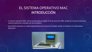EL SISTEMA OPERATIVO MAC
INTRODUCCIÓN
• El sistema operativo MAC OS fue presentado por Apple el 24 de enero de 1984, siendo así uno de los primeros
sistemas operativos utilizados de cara al publico.
• Este sistema operativo es usado especialmente en productos de Apple siendo su hardware la computadora
Macintosh.
 