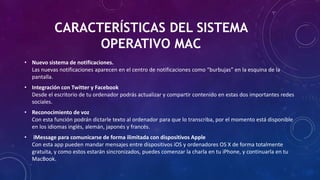 CARACTERÍSTICAS DEL SISTEMA
OPERATIVO MAC
• Nuevo sistema de notificaciones.
Las nuevas notificaciones aparecen en el centro de notificaciones como “burbujas” en la esquina de la
pantalla.
• Integración con Twitter y Facebook
Desde el escritorio de tu ordenador podrás actualizar y compartir contenido en estas dos importantes redes
sociales.
• Reconocimiento de voz
Con esta función podrán dictarle texto al ordenador para que lo transcriba, por el momento está disponible
en los idiomas inglés, alemán, japonés y francés.
• iMessage para comunicarse de forma ilimitada con dispositivos Apple
Con esta app pueden mandar mensajes entre dispositivos iOS y ordenadores OS X de forma totalmente
gratuita, y como estos estarán sincronizados, puedes comenzar la charla en tu iPhone, y continuarla en tu
MacBook.
 