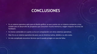 CONCLUSIONES
• Es un sistema operativo apto para el diseño gráfico; ya que cuenta con un sistema compacto y muy
estable para el desarrollo de proyectos que consumen mucha memoria y exigen mayores recursos de
hardware.
• Es menos vulnerable en cuanto a virus en comparación con otros sistemas operativos.
• Mac Os es un sistema operativo de poco uso en América Latina, debido a su alto costo.
• Es más complicado encontrar técnicos que la pueda arreglar en caso de fallas.
 