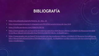 BIBLIOGRAFÍA
• https://es.wikipedia.org/wiki/Historia_de_Mac_OS
• http://sistemaoperativomac11.blogspot.com/2013/04/caracteristicas-de-mac.html
• https://cindhy.wordpress.com/2008/05/28/19/
• https://www.google.com.ec/search?q=El+sistema+operativo+MAC&espv=2&biw=1242&bih=557&source=lnms&tb
m=isch&sa=X&ved=0ahUKEwj8krSFgoTRAhXDzVQKHfD7ABUQ_AUIBigB#imgrc=_
• https://www.google.com.ec/search?q=evolucion+de+las+mac&espv=2&biw=1242&bih=557&source=lnms&tbm=isc
h&sa=X&ved=0ahUKEwjG5L64moTRAhXBqFQKHaTLDmIQ_AUIBigB#tbm=isch&q=evolucion+de+los+sistemas+opera
tivos++mac&imgrc=_
 