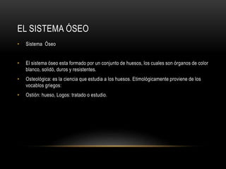 EL SISTEMA ÓSEO
• Sistema Óseo
• El sistema óseo esta formado por un conjunto de huesos, los cuales son órganos de color
blanco, solidó, duros y resistentes.
• Osteológica: es la ciencia que estudia a los huesos. Etimológicamente proviene de los
vocablos griegos:
• Ostión: hueso, Logos: tratado o estudio.
 