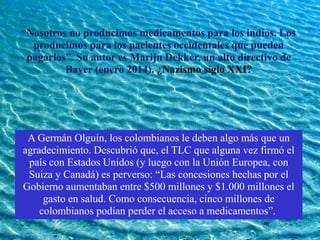 “Nosotros no producimos medicamentos para los indios. Los
producimos para los pacientes occidentales que pueden
pagarlos”. Su autor es Marijn Dekker, un alto directivo de
Bayer (enero 2014). ¿Nazismo siglo XXI?
A Germán Olguín, los colombianos le deben algo más que un
agradecimiento. Descubrió que, el TLC que alguna vez firmó el
país con Estados Unidos (y luego con la Unión Europea, con
Suiza y Canadá) es perverso: “Las concesiones hechas por el
Gobierno aumentaban entre $500 millones y $1.000 millones el
gasto en salud. Como consecuencia, cinco millones de
colombianos podían perder el acceso a medicamentos”.
 