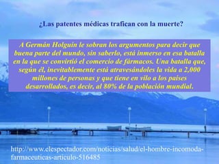 A Germán Holguín le sobran los argumentos para decir que
buena parte del mundo, sin saberlo, está inmerso en esa batalla
en la que se convirtió el comercio de fármacos. Una batalla que,
según él, inevitablemente está atravesándoles la vida a 2,000
millones de personas y que tiene en vilo a los países
desarrollados, es decir, al 80% de la población mundial.
¿Las patentes médicas trafican con la muerte?
http://www.elespectador.com/noticias/salud/el-hombre-incomoda-
farmaceuticas-articulo-516485
 