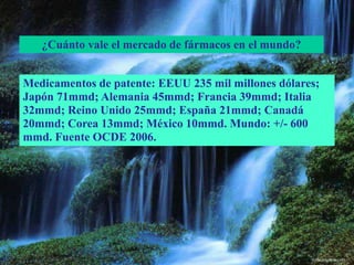 ¿Cuánto vale el mercado de fármacos en el mundo?
Medicamentos de patente: EEUU 235 mil millones dólares;
Japón 71mmd; Alemania 45mmd; Francia 39mmd; Italia
32mmd; Reino Unido 25mmd; España 21mmd; Canadá
20mmd; Corea 13mmd; México 10mmd. Mundo: +/- 600
mmd. Fuente OCDE 2006.
 
