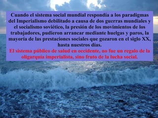 Cuando el sistema social mundial respondía a los paradigmas
del Imperialismo debilitado a causa de dos guerras mundiales y
el socialismo soviético, la presión de los movimientos de los
trabajadores, pudieron arrancar mediante huelgas y paros, la
mayoría de las prestaciones sociales que gozaron en el siglo XX,
hasta nuestros días.
El sistema público de salud en occidente, no fue un regalo de la
oligarquía imperialista, sino fruto de la lucha social.
 