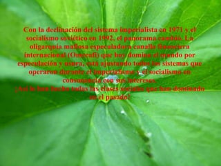 Con la declinación del sistema imperialista en 1971 y el
socialismo soviético en 1992, el panorama cambió. La
oligarquía mafiosa especuladora canalla financiera
internacional (Omecafi) que hoy domina el mundo por
especulación y usura, está ajustando todos los sistemas que
operaron durante el imperialismo y el socialismo en
consonancia con sus intereses.
¡Así lo han hecho todas las clases sociales que han dominado
en el pasado!
 