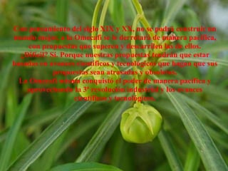 Con pensamiento del siglo XIX y XX, no se podrá construir un
mundo mejor, a la Omecafi se le derrotará de manera pacífica,
con propuestas que superen y descarrilen las de ellos.
¿Difícil? Sí. Porque nuestras propuestas tendrán que estar
basadas en avances científicos y tecnológicos que hagan que sus
propuestas sean atrasadas y obsoletas.
La Omecafi misma conquistó el poder de manera pacífica y
aprovechando la 3ª revolución industrial y los avances
científicos y tecnológicos.
 