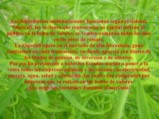 Los laboratorios multinacionales funcionan según el sistema
Omecafi, las acciones que representan su capital cotizan al
público en la bolsa de valores, se venden-compran todos los días
en los pisos de remate.
La Omecafi opera en el mercado de alta frecuencia, gana
comisiones en cada transacción, en donde apuesta con dinero de
los fondos de pensión, de inversión y de ahorros.
Por eso ha presionado a todos los Estados-nación a poner a la
venta todas las empresas públicas y los sistemas de electricidad,
energía, agua, salud y educación, los cuales son comprados por
empresas que ya cotizan en las bolsas de valores.
¡Los negocios bursátiles dominan el mercado!
 