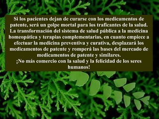 Si los pacientes dejan de curarse con los medicamentos de
patente, será un golpe mortal para los traficantes de la salud.
La transformación del sistema de salud pública a la medicina
homeopática y terapias complementarias, en cuanto empiece a
efectuar la medicina preventiva y curativa, desplazará los
medicamentos de patente y romperá las bases del mercado de
medicamentos de patente y similares.
¡No más comercio con la salud y la felicidad de los seres
humanos!
 
