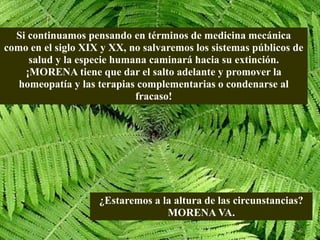 Si continuamos pensando en términos de medicina mecánica
como en el siglo XIX y XX, no salvaremos los sistemas públicos de
salud y la especie humana caminará hacia su extinción.
¡MORENA tiene que dar el salto adelante y promover la
homeopatía y las terapias complementarias o condenarse al
fracaso!
¿Estaremos a la altura de las circunstancias?
MORENA VA.
 