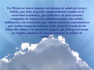 En México se busca imponer un sistema de salud perverso y
fallido, que tiene al pueblo estadounidense sumido en la
esclavitud económica, para beneficio de unas cuantas
compañías de seguros con administradores con sueldos
millonarios e inversionistas que cobran intereses, especuladores
que venden-compran acciones en los pisos de remate de las
bolsas de valores. Un sistema de negocio que si llega a avanzar
en el globo, pondrá a la especie humana en peligro de
extinción.
 