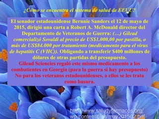 El senador estadounidense Bernnie Sanders el 12 de mayo de
2015, dirigió una carta a Robert A. McDonald director del
Departamento de Veteranos de Guerra: (…) Gilead
comercializó Sovaldi al precio de US$1.000,00 por pastilla, o
más de US$84.000 por tratamiento (medicamento para el virus
de hepatitis C (VHC)). Obligando a transferir $400 millones de
dólares de otras partidas del presupuesto.
Gilead Sciencies regaló este mismo medicamento a los
combatientes en Georgia (para la guerra si hay presupuesto)
No para los veteranos estadounidenses, a ellos se les trata
como basura.
¿Cómo se encuentra el sistema de salud de EEUU?
http://www.saludyfarmacos.org/
wp-content/files/may201502.pdf
 